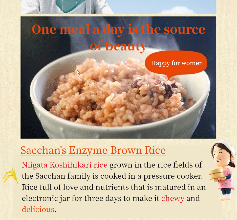 One meal a day is the source of beauty.Happy for women. Sacchan's Enzyme Brown Rice. Niigata Koshihikari rice grown in the rice fields of the Sacchan family is cooked in a pressure cooker.  Rice full of love and nutrients that is matured in an electronic jar for three days to make it chewy and delicious.