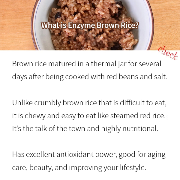 What is Enzyme Brown Rice? Brown rice matured in a thermal jar for several days after being cooked with red beans and salt.  Unlike crumbly brown rice that is difficult to eat, it is chewy and easy to eat like steamed red rice. It’s the talk of the town and highly nutritional.  Has excellent antioxidant power, good for aging care, beauty, and improving your lifestyle.
