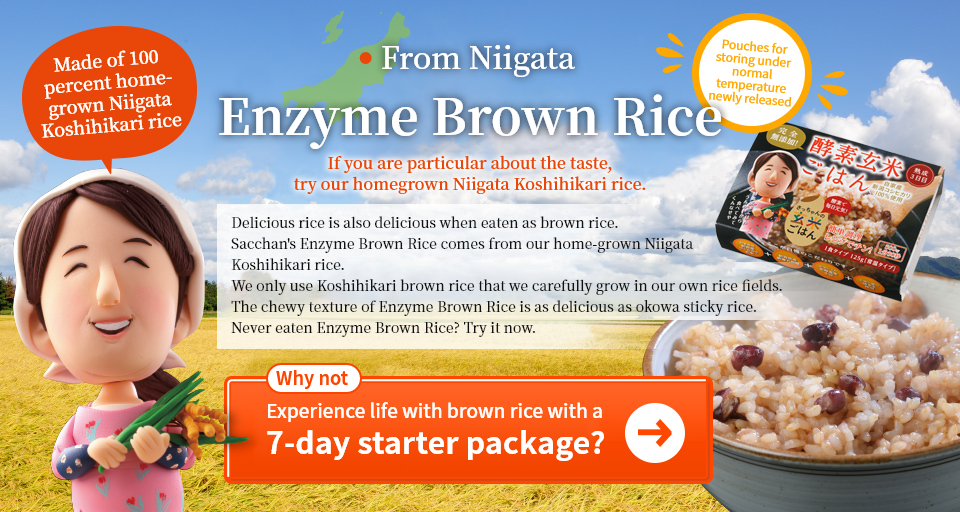 From Niigata. Enzyme Brown Rice. If you are particular about the taste, try our homegrown Niigata Koshihikari rice. Delicious rice is also delicious when eaten as brown rice. Sacchan's Enzyme Brown Rice comes from our home-grown Niigata Koshihikari rice. We only use Koshihikari brown rice that we carefully grow in our own rice fields. The chewy texture of Enzyme Brown Rice is as delicious as okowa sticky rice. Never eaten Enzyme Brown Rice? Try it now.